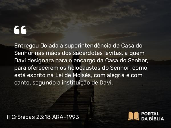 II Crônicas 23:18 ARA-1993 - Entregou Joiada a superintendência da Casa do Senhor nas mãos dos sacerdotes levitas, a quem Davi designara para o encargo da Casa do Senhor, para oferecerem os holocaustos do Senhor, como está escrito na Lei de Moisés, com alegria e com canto, segundo a instituição de Davi.