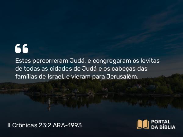 II Crônicas 23:2 ARA-1993 - Estes percorreram Judá, e congregaram os levitas de todas as cidades de Judá e os cabeças das famílias de Israel, e vieram para Jerusalém.