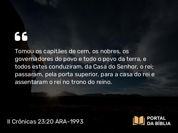 II Crônicas 23:20 ARA-1993 - Tomou os capitães de cem, os nobres, os governadores do povo e todo o povo da terra, e todos estes conduziram, da Casa do Senhor, o rei; passaram, pela porta superior, para a casa do rei e assentaram o rei no trono do reino.