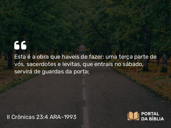 II Crônicas 23:4 ARA-1993 - Esta é a obra que haveis de fazer: uma terça parte de vós, sacerdotes e levitas, que entrais no sábado, servirá de guardas da porta;