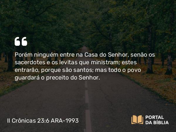 II Crônicas 23:6 ARA-1993 - Porém ninguém entre na Casa do Senhor, senão os sacerdotes e os levitas que ministram; estes entrarão, porque são santos; mas todo o povo guardará o preceito do Senhor.