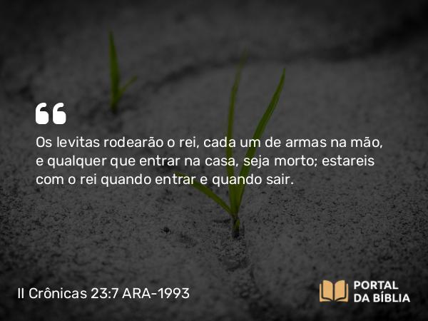 II Crônicas 23:7 ARA-1993 - Os levitas rodearão o rei, cada um de armas na mão, e qualquer que entrar na casa, seja morto; estareis com o rei quando entrar e quando sair.