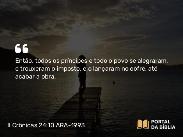 II Crônicas 24:10 ARA-1993 - Então, todos os príncipes e todo o povo se alegraram, e trouxeram o imposto, e o lançaram no cofre, até acabar a obra.