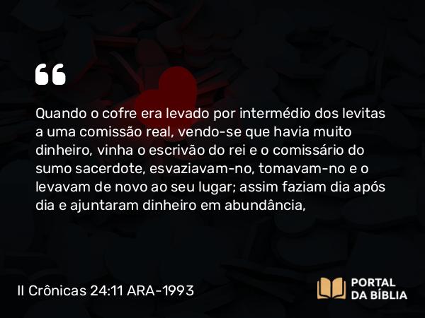 II Crônicas 24:11 ARA-1993 - Quando o cofre era levado por intermédio dos levitas a uma comissão real, vendo-se que havia muito dinheiro, vinha o escrivão do rei e o comissário do sumo sacerdote, esvaziavam-no, tomavam-no e o levavam de novo ao seu lugar; assim faziam dia após dia e ajuntaram dinheiro em abundância,