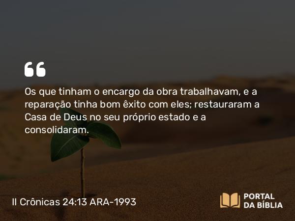 II Crônicas 24:13 ARA-1993 - Os que tinham o encargo da obra trabalhavam, e a reparação tinha bom êxito com eles; restauraram a Casa de Deus no seu próprio estado e a consolidaram.