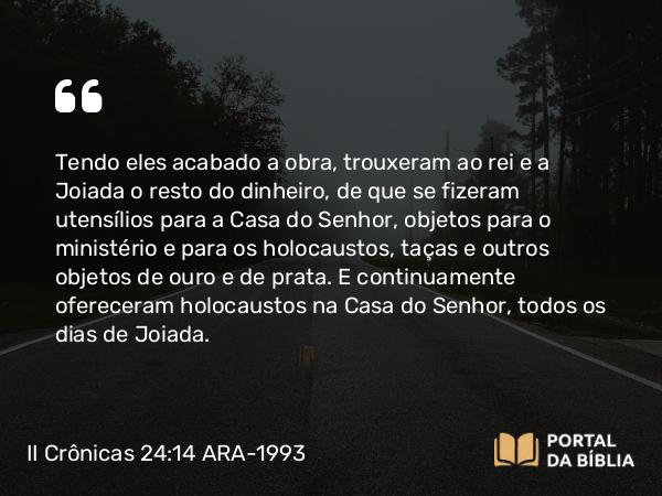 II Crônicas 24:14 ARA-1993 - Tendo eles acabado a obra, trouxeram ao rei e a Joiada o resto do dinheiro, de que se fizeram utensílios para a Casa do Senhor, objetos para o ministério e para os holocaustos, taças e outros objetos de ouro e de prata. E continuamente ofereceram holocaustos na Casa do Senhor, todos os dias de Joiada.