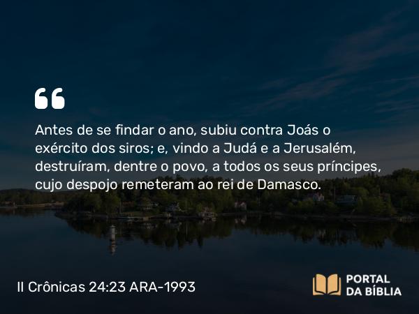 II Crônicas 24:23-24 ARA-1993 - Antes de se findar o ano, subiu contra Joás o exército dos siros; e, vindo a Judá e a Jerusalém, destruíram, dentre o povo, a todos os seus príncipes, cujo despojo remeteram ao rei de Damasco.