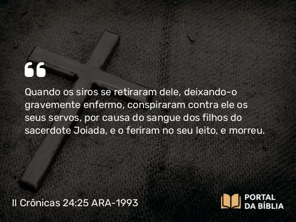 II Crônicas 24:25-27 ARA-1993 - Quando os siros se retiraram dele, deixando-o gravemente enfermo, conspiraram contra ele os seus servos, por causa do sangue dos filhos do sacerdote Joiada, e o feriram no seu leito, e morreu.