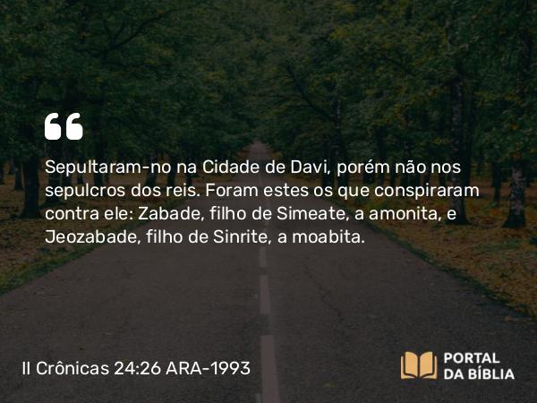 II Crônicas 24:26 ARA-1993 - Sepultaram-no na Cidade de Davi, porém não nos sepulcros dos reis. Foram estes os que conspiraram contra ele: Zabade, filho de Simeate, a amonita, e Jeozabade, filho de Sinrite, a moabita.