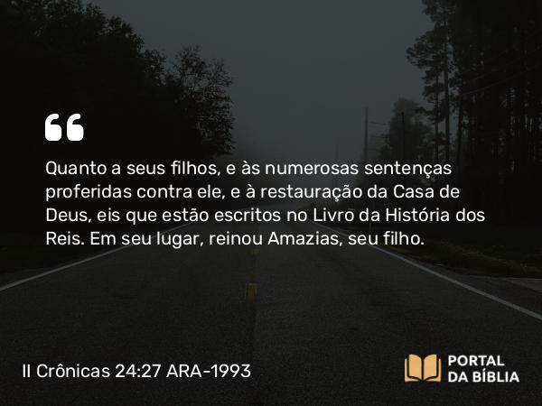 II Crônicas 24:27 ARA-1993 - Quanto a seus filhos, e às numerosas sentenças proferidas contra ele, e à restauração da Casa de Deus, eis que estão escritos no Livro da História dos Reis. Em seu lugar, reinou Amazias, seu filho.