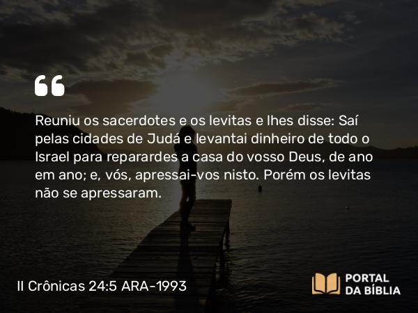 II Crônicas 24:5 ARA-1993 - Reuniu os sacerdotes e os levitas e lhes disse: Saí pelas cidades de Judá e levantai dinheiro de todo o Israel para reparardes a casa do vosso Deus, de ano em ano; e, vós, apressai-vos nisto. Porém os levitas não se apressaram.