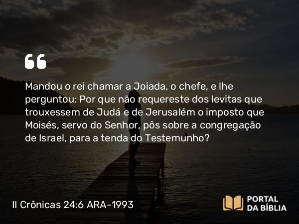 II Crônicas 24:6 ARA-1993 - Mandou o rei chamar a Joiada, o chefe, e lhe perguntou: Por que não requereste dos levitas que trouxessem de Judá e de Jerusalém o imposto que Moisés, servo do Senhor, pôs sobre a congregação de Israel, para a tenda do Testemunho?