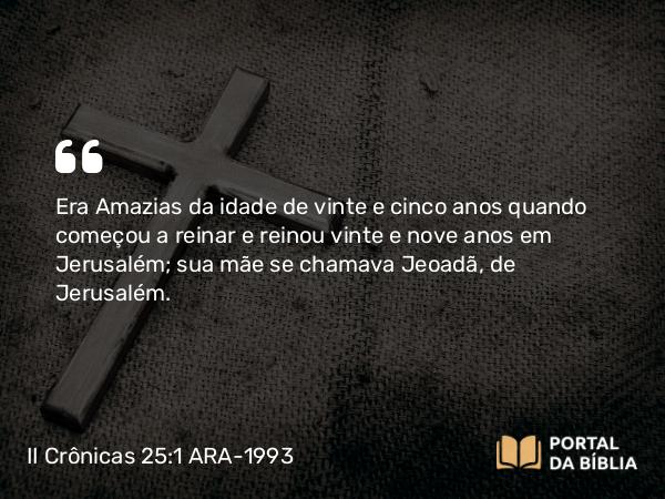 II Crônicas 25:1 ARA-1993 - Era Amazias da idade de vinte e cinco anos quando começou a reinar e reinou vinte e nove anos em Jerusalém; sua mãe se chamava Jeoadã, de Jerusalém.