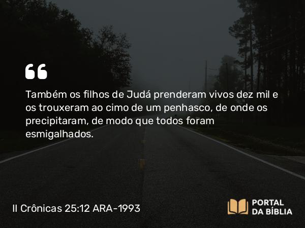 II Crônicas 25:12 ARA-1993 - Também os filhos de Judá prenderam vivos dez mil e os trouxeram ao cimo de um penhasco, de onde os precipitaram, de modo que todos foram esmigalhados.