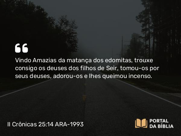 II Crônicas 25:14 ARA-1993 - Vindo Amazias da matança dos edomitas, trouxe consigo os deuses dos filhos de Seir, tomou-os por seus deuses, adorou-os e lhes queimou incenso.