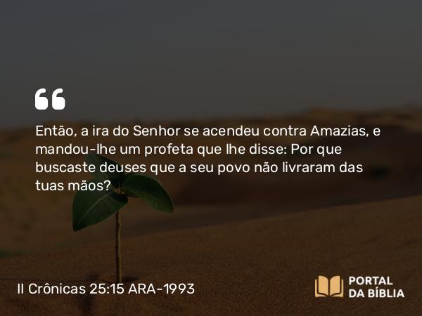 II Crônicas 25:15 ARA-1993 - Então, a ira do Senhor se acendeu contra Amazias, e mandou-lhe um profeta que lhe disse: Por que buscaste deuses que a seu povo não livraram das tuas mãos?