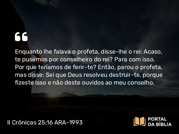 II Crônicas 25:16 ARA-1993 - Enquanto lhe falava o profeta, disse-lhe o rei: Acaso, te pusemos por conselheiro do rei? Para com isso. Por que teríamos de ferir-te? Então, parou o profeta, mas disse: Sei que Deus resolveu destruir-te, porque fizeste isso e não deste ouvidos ao meu conselho.