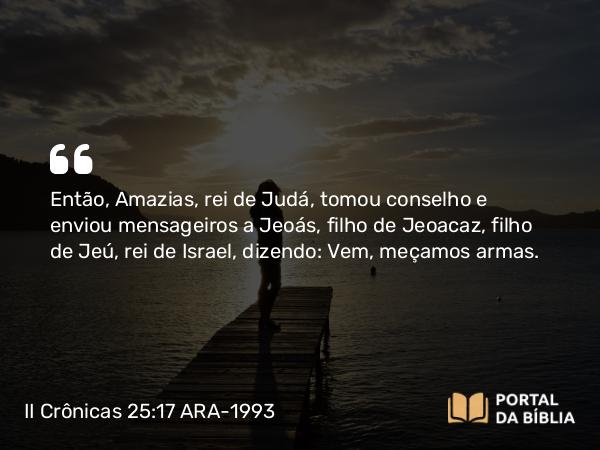 II Crônicas 25:17-24 ARA-1993 - Então, Amazias, rei de Judá, tomou conselho e enviou mensageiros a Jeoás, filho de Jeoacaz, filho de Jeú, rei de Israel, dizendo: Vem, meçamos armas.