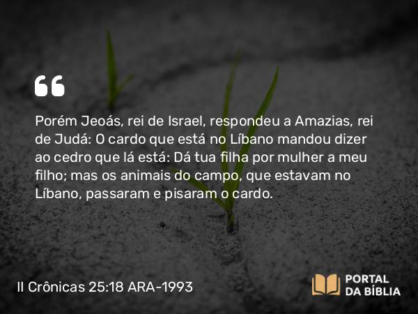 II Crônicas 25:18 ARA-1993 - Porém Jeoás, rei de Israel, respondeu a Amazias, rei de Judá: O cardo que está no Líbano mandou dizer ao cedro que lá está: Dá tua filha por mulher a meu filho; mas os animais do campo, que estavam no Líbano, passaram e pisaram o cardo.