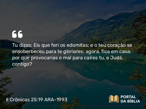 II Crônicas 25:19 ARA-1993 - Tu dizes: Eis que feri os edomitas; e o teu coração se ensoberbeceu para te gloriares; agora, fica em casa; por que provocarias o mal para caíres tu, e Judá, contigo?