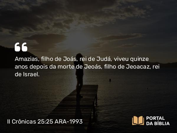 II Crônicas 25:25-28 ARA-1993 - Amazias, filho de Joás, rei de Judá, viveu quinze anos depois da morte de Jeoás, filho de Jeoacaz, rei de Israel.