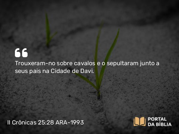 II Crônicas 25:28 ARA-1993 - Trouxeram-no sobre cavalos e o sepultaram junto a seus pais na Cidade de Davi.