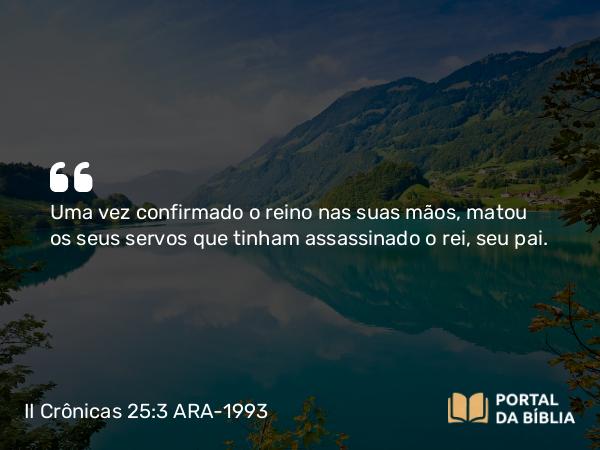 II Crônicas 25:3 ARA-1993 - Uma vez confirmado o reino nas suas mãos, matou os seus servos que tinham assassinado o rei, seu pai.