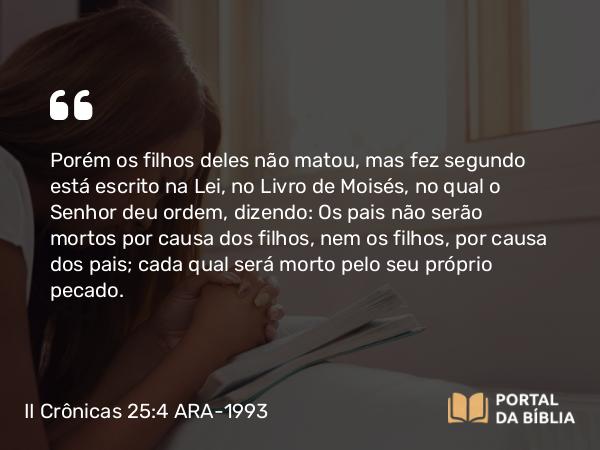 II Crônicas 25:4 ARA-1993 - Porém os filhos deles não matou, mas fez segundo está escrito na Lei, no Livro de Moisés, no qual o Senhor deu ordem, dizendo: Os pais não serão mortos por causa dos filhos, nem os filhos, por causa dos pais; cada qual será morto pelo seu próprio pecado.