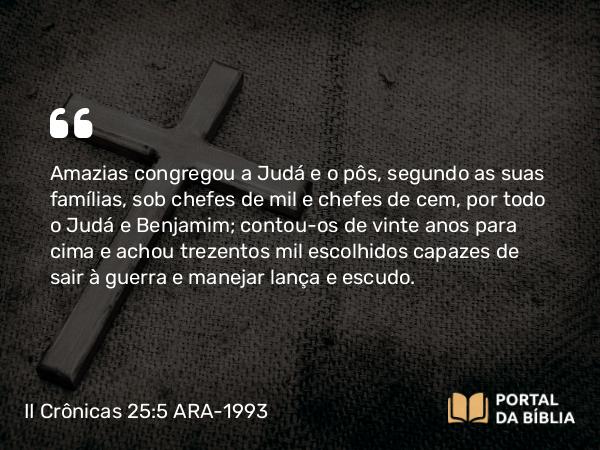 II Crônicas 25:5 ARA-1993 - Amazias congregou a Judá e o pôs, segundo as suas famílias, sob chefes de mil e chefes de cem, por todo o Judá e Benjamim; contou-os de vinte anos para cima e achou trezentos mil escolhidos capazes de sair à guerra e manejar lança e escudo.