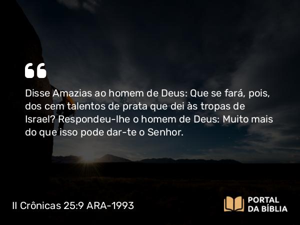 II Crônicas 25:9 ARA-1993 - Disse Amazias ao homem de Deus: Que se fará, pois, dos cem talentos de prata que dei às tropas de Israel? Respondeu-lhe o homem de Deus: Muito mais do que isso pode dar-te o Senhor.