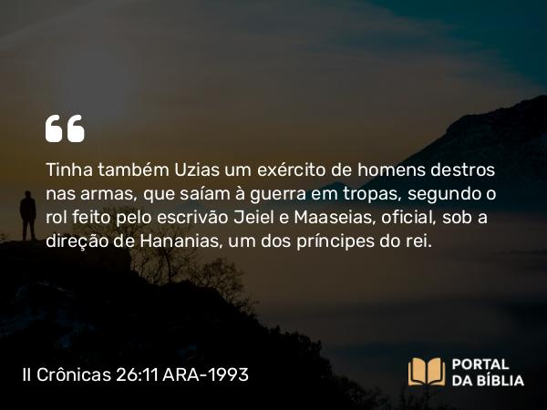 II Crônicas 26:11 ARA-1993 - Tinha também Uzias um exército de homens destros nas armas, que saíam à guerra em tropas, segundo o rol feito pelo escrivão Jeiel e Maaseias, oficial, sob a direção de Hananias, um dos príncipes do rei.