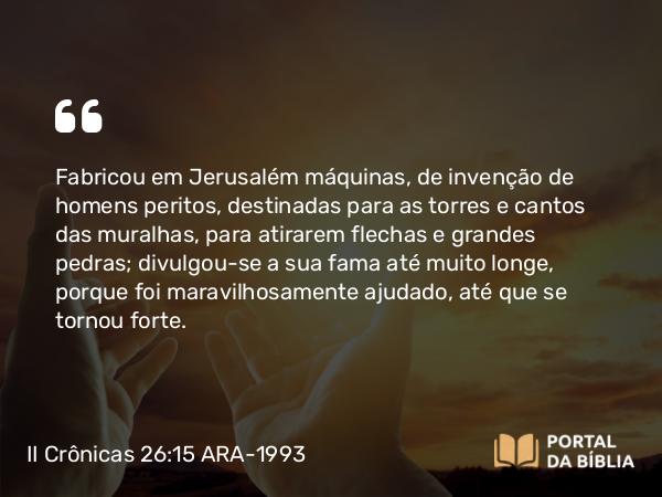 II Crônicas 26:15 ARA-1993 - Fabricou em Jerusalém máquinas, de invenção de homens peritos, destinadas para as torres e cantos das muralhas, para atirarem flechas e grandes pedras; divulgou-se a sua fama até muito longe, porque foi maravilhosamente ajudado, até que se tornou forte.