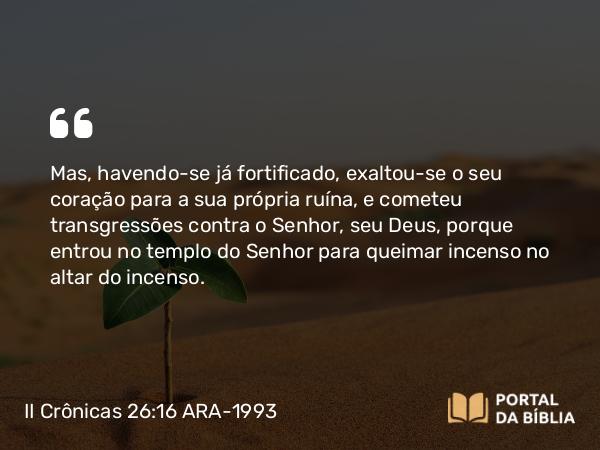 II Crônicas 26:16-23 ARA-1993 - Mas, havendo-se já fortificado, exaltou-se o seu coração para a sua própria ruína, e cometeu transgressões contra o Senhor, seu Deus, porque entrou no templo do Senhor para queimar incenso no altar do incenso.