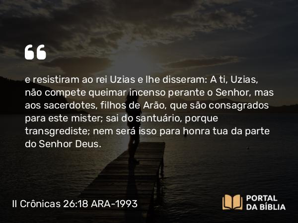 II Crônicas 26:18 ARA-1993 - e resistiram ao rei Uzias e lhe disseram: A ti, Uzias, não compete queimar incenso perante o Senhor, mas aos sacerdotes, filhos de Arão, que são consagrados para este mister; sai do santuário, porque transgrediste; nem será isso para honra tua da parte do Senhor Deus.