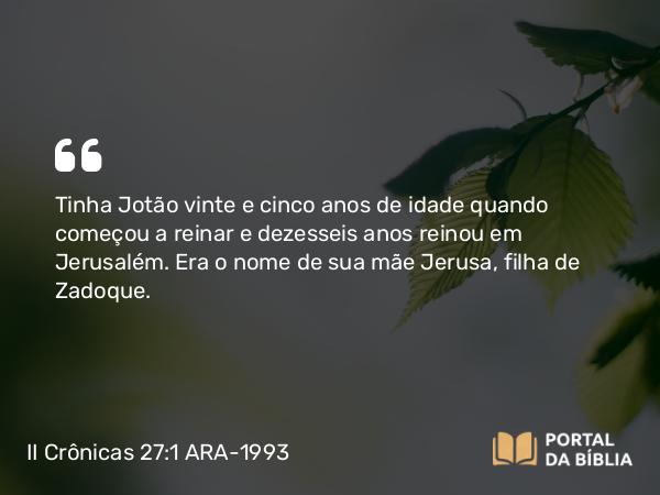 II Crônicas 27:1-9 ARA-1993 - Tinha Jotão vinte e cinco anos de idade quando começou a reinar e dezesseis anos reinou em Jerusalém. Era o nome de sua mãe Jerusa, filha de Zadoque.