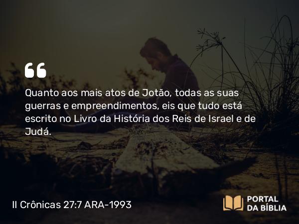 II Crônicas 27:7 ARA-1993 - Quanto aos mais atos de Jotão, todas as suas guerras e empreendimentos, eis que tudo está escrito no Livro da História dos Reis de Israel e de Judá.