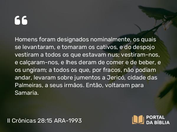 II Crônicas 28:15 ARA-1993 - Homens foram designados nominalmente, os quais se levantaram, e tomaram os cativos, e do despojo vestiram a todos os que estavam nus; vestiram-nos, e calçaram-nos, e lhes deram de comer e de beber, e os ungiram; a todos os que, por fracos, não podiam andar, levaram sobre jumentos a Jericó, cidade das Palmeiras, a seus irmãos. Então, voltaram para Samaria.