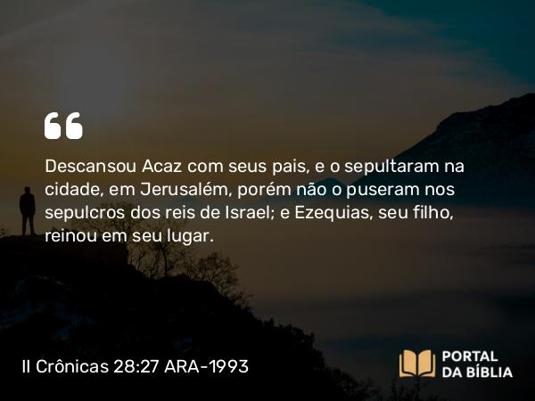 II Crônicas 28:27 ARA-1993 - Descansou Acaz com seus pais, e o sepultaram na cidade, em Jerusalém, porém não o puseram nos sepulcros dos reis de Israel; e Ezequias, seu filho, reinou em seu lugar.