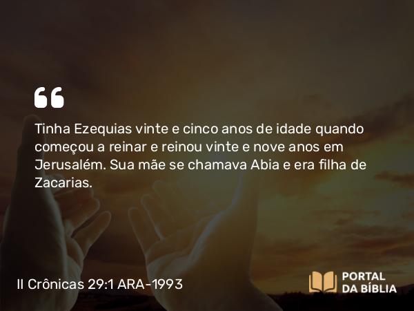 II Crônicas 29:1-2 ARA-1993 - Tinha Ezequias vinte e cinco anos de idade quando começou a reinar e reinou vinte e nove anos em Jerusalém. Sua mãe se chamava Abia e era filha de Zacarias.