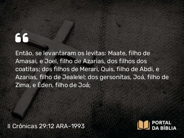 II Crônicas 29:12 ARA-1993 - Então, se levantaram os levitas: Maate, filho de Amasai, e Joel, filho de Azarias, dos filhos dos coatitas; dos filhos de Merari, Quis, filho de Abdi, e Azarias, filho de Jealelel; dos gersonitas, Joá, filho de Zima, e Éden, filho de Joá;