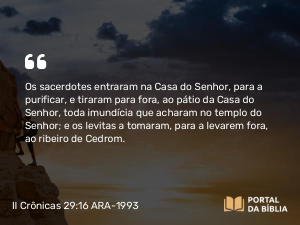 II Crônicas 29:16 ARA-1993 - Os sacerdotes entraram na Casa do Senhor, para a purificar, e tiraram para fora, ao pátio da Casa do Senhor, toda imundícia que acharam no templo do Senhor; e os levitas a tomaram, para a levarem fora, ao ribeiro de Cedrom.