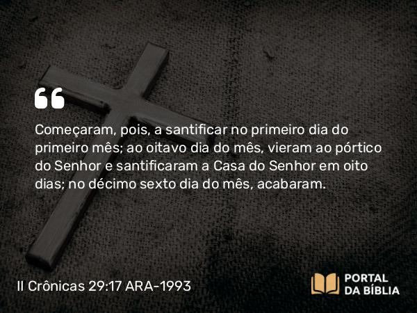 II Crônicas 29:17 ARA-1993 - Começaram, pois, a santificar no primeiro dia do primeiro mês; ao oitavo dia do mês, vieram ao pórtico do Senhor e santificaram a Casa do Senhor em oito dias; no décimo sexto dia do mês, acabaram.