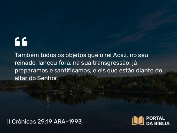 II Crônicas 29:19 ARA-1993 - Também todos os objetos que o rei Acaz, no seu reinado, lançou fora, na sua transgressão, já preparamos e santificamos; e eis que estão diante do altar do Senhor.