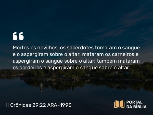 II Crônicas 29:22 ARA-1993 - Mortos os novilhos, os sacerdotes tomaram o sangue e o aspergiram sobre o altar; mataram os carneiros e aspergiram o sangue sobre o altar; também mataram os cordeiros e aspergiram o sangue sobre o altar.