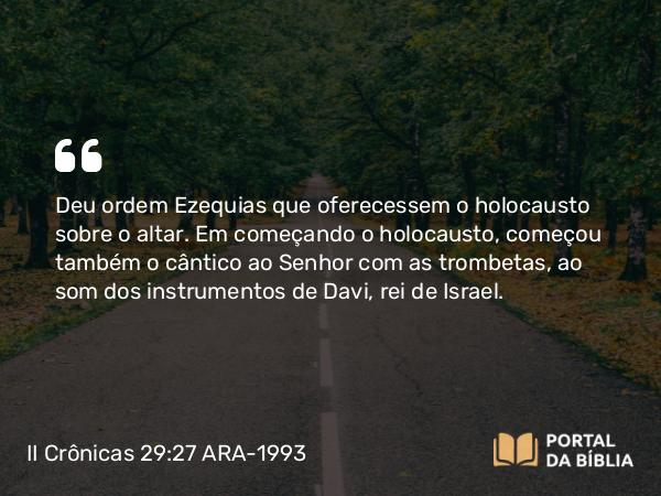 II Crônicas 29:27 ARA-1993 - Deu ordem Ezequias que oferecessem o holocausto sobre o altar. Em começando o holocausto, começou também o cântico ao Senhor com as trombetas, ao som dos instrumentos de Davi, rei de Israel.