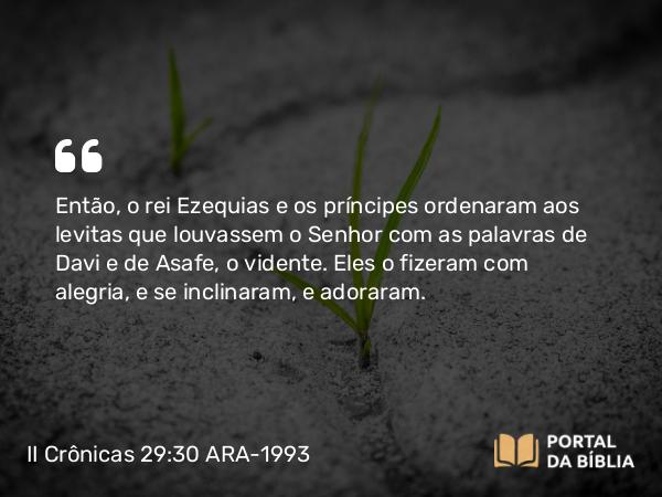 II Crônicas 29:30 ARA-1993 - Então, o rei Ezequias e os príncipes ordenaram aos levitas que louvassem o Senhor com as palavras de Davi e de Asafe, o vidente. Eles o fizeram com alegria, e se inclinaram, e adoraram.