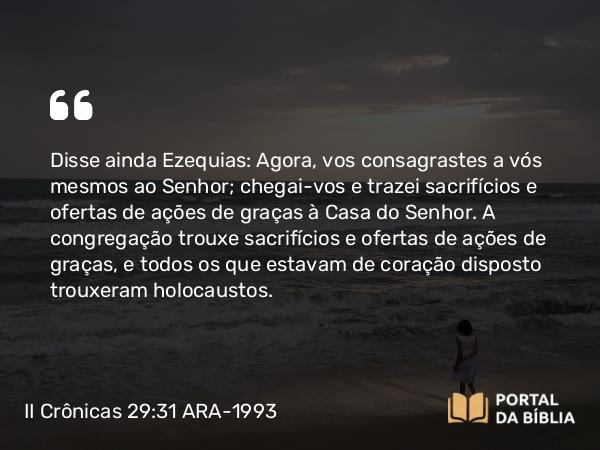 II Crônicas 29:31 ARA-1993 - Disse ainda Ezequias: Agora, vos consagrastes a vós mesmos ao Senhor; chegai-vos e trazei sacrifícios e ofertas de ações de graças à Casa do Senhor. A congregação trouxe sacrifícios e ofertas de ações de graças, e todos os que estavam de coração disposto trouxeram holocaustos.