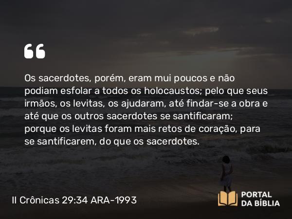 II Crônicas 29:34 ARA-1993 - Os sacerdotes, porém, eram mui poucos e não podiam esfolar a todos os holocaustos; pelo que seus irmãos, os levitas, os ajudaram, até findar-se a obra e até que os outros sacerdotes se santificaram; porque os levitas foram mais retos de coração, para se santificarem, do que os sacerdotes.