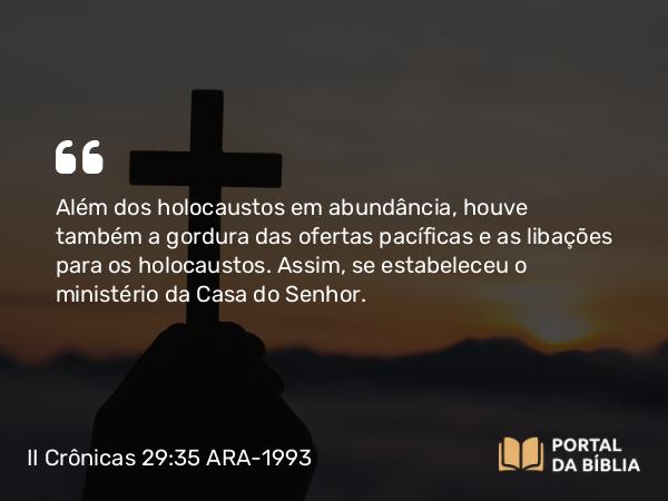 II Crônicas 29:35 ARA-1993 - Além dos holocaustos em abundância, houve também a gordura das ofertas pacíficas e as libações para os holocaustos. Assim, se estabeleceu o ministério da Casa do Senhor.