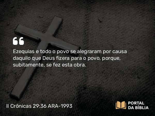 II Crônicas 29:36 ARA-1993 - Ezequias e todo o povo se alegraram por causa daquilo que Deus fizera para o povo, porque, subitamente, se fez esta obra.